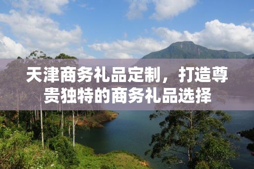 天津商务礼品定制，打造尊贵独特的商务礼品选择